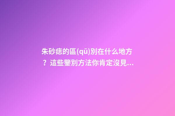 朱砂痣的區(qū)別在什么地方？這些鑒別方法你肯定沒見過
